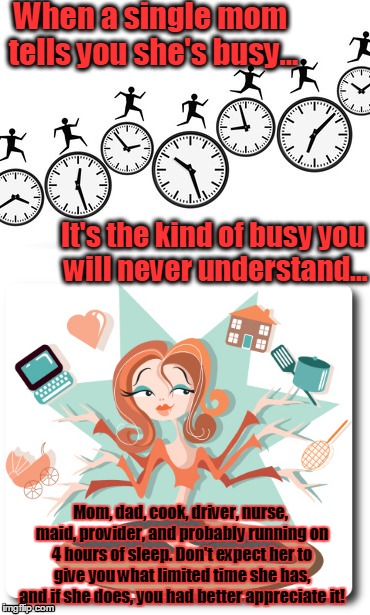 Busier than you'll ever be | When a single mom tells you she's busy... It's the kind of busy you will never understand... Mom, dad, cook, driver, nurse, maid, provider, and probably running on 4 hours of sleep. Don't expect her to give you what limited time she has, and if she does, you had better appreciate it! | image tagged in busy,single mom,i do everything | made w/ Imgflip meme maker