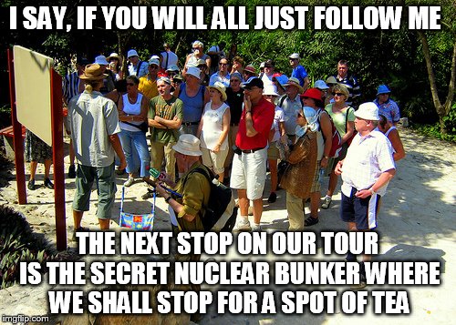 I SAY, IF YOU WILL ALL JUST FOLLOW ME THE NEXT STOP ON OUR TOUR IS THE SECRET NUCLEAR BUNKER WHERE WE SHALL STOP FOR A SPOT OF TEA | made w/ Imgflip meme maker