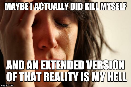 Personal Hell | MAYBE I ACTUALLY DID KILL MYSELF; AND AN EXTENDED VERSION OF THAT REALITY IS MY HELL | image tagged in memes,first world problems | made w/ Imgflip meme maker