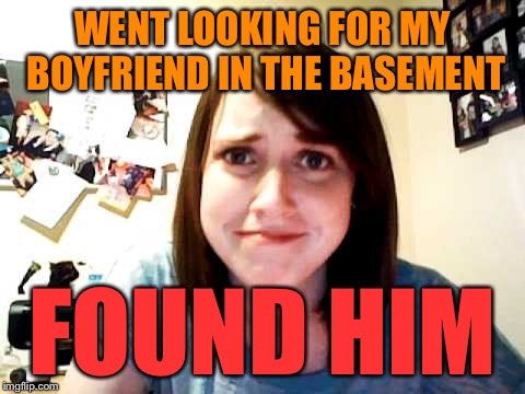 Overly Attached Girlfriend 2 | WENT LOOKING FOR MY BOYFRIEND IN THE BASEMENT FOUND HIM | image tagged in overly attached girlfriend 2 | made w/ Imgflip meme maker
