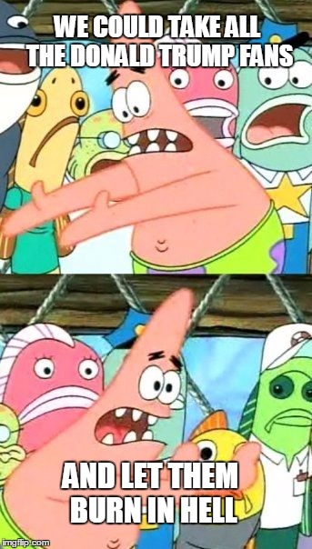 Put It Somewhere Else Patrick Meme | WE COULD TAKE ALL THE DONALD TRUMP FANS; AND LET THEM BURN IN HELL | image tagged in memes,put it somewhere else patrick | made w/ Imgflip meme maker