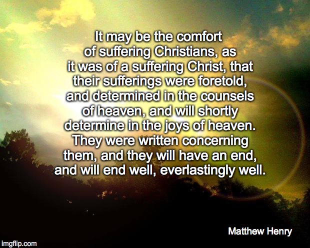 True Comfort  | It may be the comfort of suffering Christians, as it was of a suffering Christ, that their sufferings were foretold, and determined in the counsels of heaven, and will shortly determine in the joys of heaven. They were written concerning them, and they will have an end, and will end well, everlastingly well. Matthew Henry | image tagged in christian,suffering,comfort,hope | made w/ Imgflip meme maker