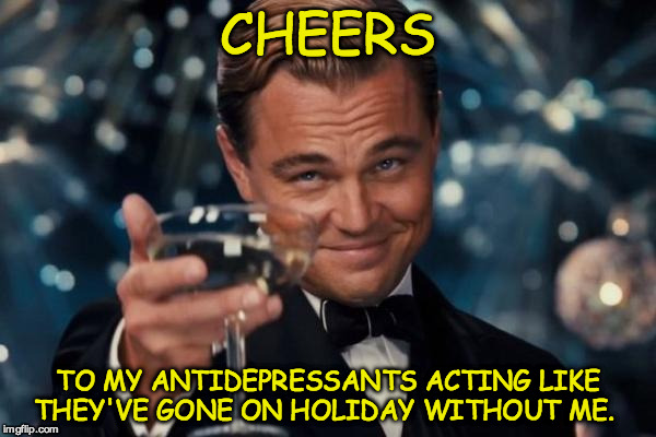Leonardo Dicaprio Cheers | CHEERS; TO MY ANTIDEPRESSANTS ACTING LIKE THEY'VE GONE ON HOLIDAY WITHOUT ME. | image tagged in memes,leonardo dicaprio cheers | made w/ Imgflip meme maker