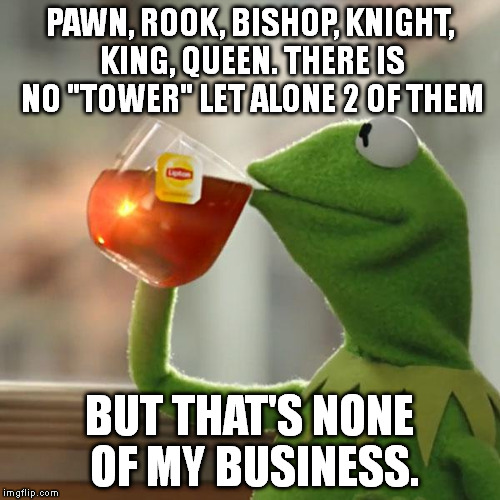 But That's None Of My Business Meme | PAWN, ROOK, BISHOP, KNIGHT, KING, QUEEN. THERE IS NO "TOWER" LET ALONE 2 OF THEM BUT THAT'S NONE OF MY BUSINESS. | image tagged in memes,but thats none of my business,kermit the frog | made w/ Imgflip meme maker