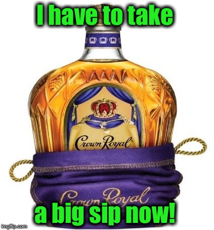 Crown Royal | I have to take a big sip now! | image tagged in crown royal | made w/ Imgflip meme maker