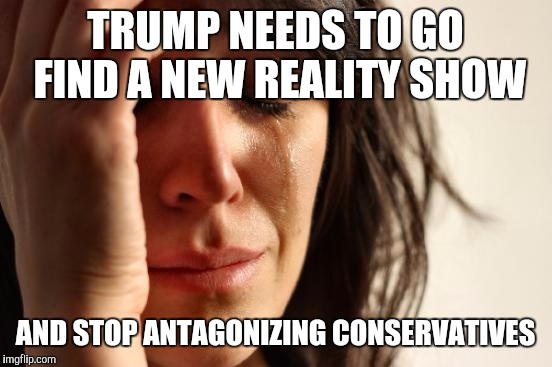 First World Problems Meme | TRUMP NEEDS TO GO FIND A NEW REALITY SHOW AND STOP ANTAGONIZING CONSERVATIVES | image tagged in memes,first world problems | made w/ Imgflip meme maker