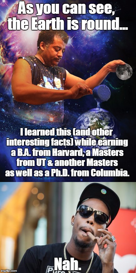 Neil deGrasse Tyson explains why the world is round to rapper B.o.B. | As you can see, the Earth is round... I learned this (and other interesting facts) while earning a B.A. from Harvard, a Masters from UT & another Masters as well as a Ph.D. from Columbia. Nah. | image tagged in neil degrasse tyson,bob,flat earth | made w/ Imgflip meme maker