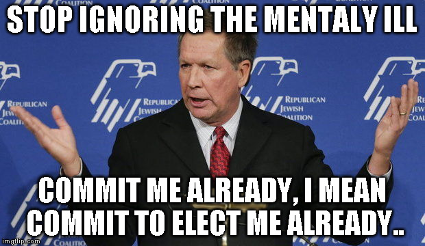 Kasich | STOP IGNORING THE MENTALY ILL; COMMIT ME ALREADY, I MEAN COMMIT TO ELECT ME ALREADY.. | image tagged in kasich | made w/ Imgflip meme maker