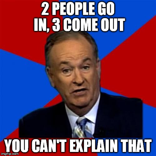 Bill O'Reilly Meme | 2 PEOPLE GO IN, 3 COME OUT; YOU CAN'T EXPLAIN THAT | image tagged in memes,bill oreilly | made w/ Imgflip meme maker