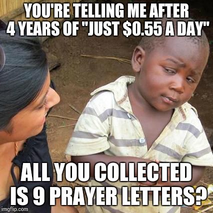 Third World Skeptical Kid | YOU'RE TELLING ME AFTER 4 YEARS OF "JUST $0.55 A DAY"; ALL YOU COLLECTED IS 9 PRAYER LETTERS? | image tagged in memes,third world skeptical kid | made w/ Imgflip meme maker