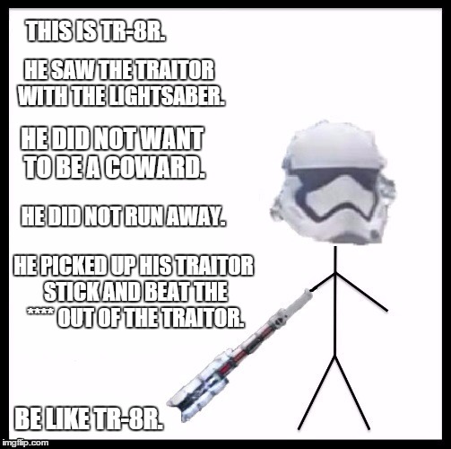 Be Like TR-8R. | THIS IS TR-8R. HE SAW THE TRAITOR WITH THE LIGHTSABER. HE DID NOT WANT TO BE A COWARD. HE DID NOT RUN AWAY. HE PICKED UP HIS TRAITOR STICK AND BEAT THE **** OUT OF THE TRAITOR. BE LIKE TR-8R. | image tagged in tr-8r,star wars,be like bill,memes | made w/ Imgflip meme maker