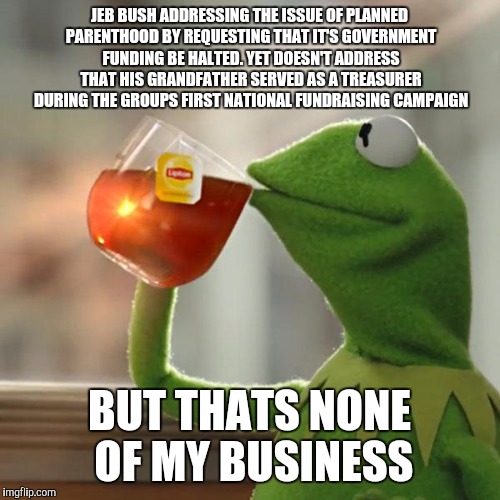 A little hypocritical don't you think | JEB BUSH ADDRESSING THE ISSUE OF PLANNED PARENTHOOD BY REQUESTING THAT IT'S GOVERNMENT FUNDING BE HALTED. YET DOESN'T ADDRESS THAT HIS GRANDFATHER SERVED AS A TREASURER DURING THE GROUPS FIRST NATIONAL FUNDRAISING CAMPAIGN; BUT THATS NONE OF MY BUSINESS | image tagged in memes,but thats none of my business,kermit the frog | made w/ Imgflip meme maker