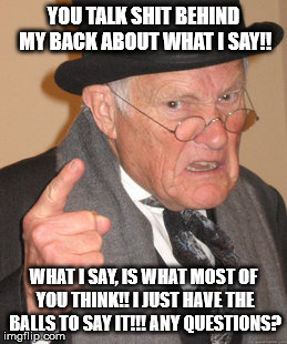 Back In My Day Meme | YOU TALK SHIT BEHIND MY BACK ABOUT WHAT I SAY!! WHAT I SAY, IS WHAT MOST OF YOU THINK!! I JUST HAVE THE BALLS TO SAY IT!!! ANY QUESTIONS? | image tagged in memes,back in my day | made w/ Imgflip meme maker