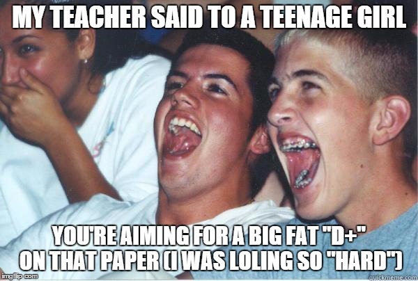 i'm so immature...   plus, this is actually a true story about my algebra teacher! (i thought she was going to say big fat zero) | MY TEACHER SAID TO A TEENAGE GIRL; YOU'RE AIMING FOR A BIG FAT "D+" ON THAT PAPER (I WAS LOLING SO "HARD") | image tagged in immature highschoolers | made w/ Imgflip meme maker