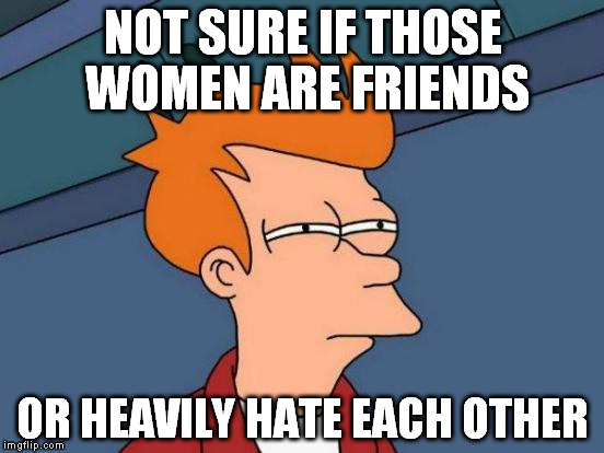 They greet the same way in both cases... | NOT SURE IF THOSE WOMEN ARE FRIENDS; OR HEAVILY HATE EACH OTHER | image tagged in memes,futurama fry | made w/ Imgflip meme maker