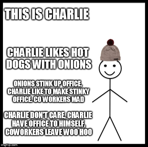Be Like Bill Meme | THIS IS CHARLIE; CHARLIE LIKES HOT DOGS WITH ONIONS; ONIONS STINK UP OFFICE, CHARLIE LIKE TO MAKE STINKY OFFICE. CO WORKERS MAD; CHARLIE DON'T CARE, CHARLIE HAVE OFFICE TO HIMSELF, COWORKERS LEAVE WOO HOO | image tagged in memes,be like bill | made w/ Imgflip meme maker