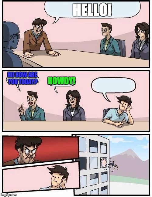 Boardroom Meeting Suggestion | HELLO! HI! HOW ARE YOU TODAY? HOWDY! | image tagged in memes,boardroom meeting suggestion | made w/ Imgflip meme maker