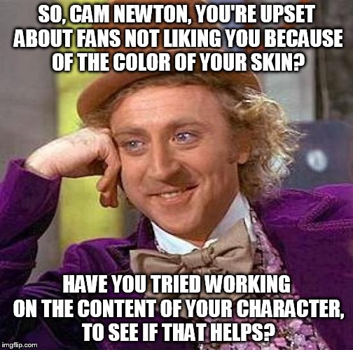 Creepy Condescending Wonka Meme | SO, CAM NEWTON, YOU'RE UPSET ABOUT FANS NOT LIKING YOU BECAUSE OF THE COLOR OF YOUR SKIN? HAVE YOU TRIED WORKING ON THE CONTENT OF YOUR CHARACTER, TO SEE IF THAT HELPS? | image tagged in memes,creepy condescending wonka | made w/ Imgflip meme maker