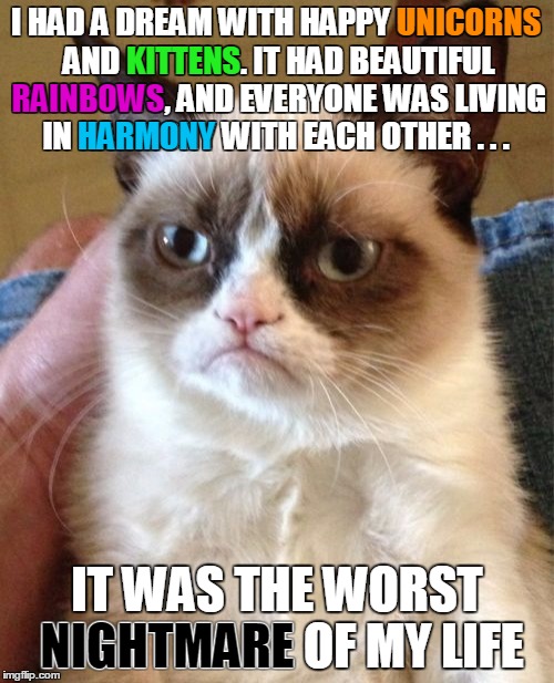 What scares Grumpy Cat? | UNICORNS; I HAD A DREAM WITH HAPPY UNICORNS AND KITTENS. IT HAD BEAUTIFUL RAINBOWS, AND EVERYONE WAS LIVING IN HARMONY WITH EACH OTHER . . . KITTENS; RAINBOWS; HARMONY; IT WAS THE WORST NIGHTMARE OF MY LIFE; NIGHTMARE | image tagged in memes,grumpy cat,nightmare,unicorns,kittens | made w/ Imgflip meme maker
