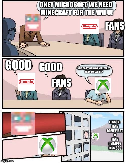 I am glad this is how it happened, honestly. | OKEY MICROSOFT, WE NEED MINECRAFT FOR THE WII U! FANS; GOOD; GOOD; WHY DON'T WE MAKE MINECRAFT XBOX-EXCLUSIVE? FANS; LESSON: FANS COME FIRST. IF FANS UNHAPPY, LESS $$$ | image tagged in memes,boardroom meeting suggestion,minecraft,xbox,nintendo | made w/ Imgflip meme maker