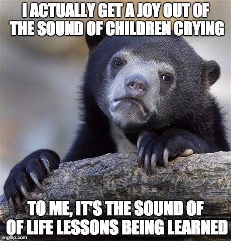 Confession Bear Meme | I ACTUALLY GET A JOY OUT OF THE SOUND OF CHILDREN CRYING; TO ME, IT'S THE SOUND OF OF LIFE LESSONS BEING LEARNED | image tagged in memes,confession bear,AdviceAnimals | made w/ Imgflip meme maker