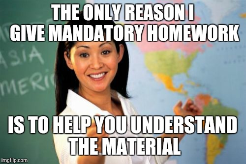 Another lame teacherism  | THE ONLY REASON I GIVE MANDATORY HOMEWORK; IS TO HELP YOU UNDERSTAND THE MATERIAL | image tagged in memes,unhelpful high school teacher,homework | made w/ Imgflip meme maker