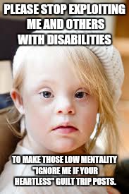 Stop exploiting our disability  | PLEASE STOP EXPLOITING ME AND OTHERS WITH DISABILITIES; TO MAKE THOSE LOW MENTALITY "IGNORE ME IF YOUR HEARTLESS" GUILT TRIP POSTS. | image tagged in beautiful,down syndrome | made w/ Imgflip meme maker