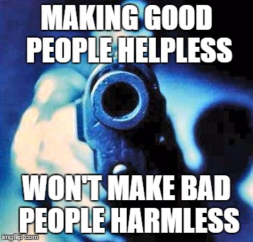 Good people helpless  | MAKING GOOD PEOPLE HELPLESS; WON'T MAKE BAD PEOPLE HARMLESS | image tagged in gun in face | made w/ Imgflip meme maker