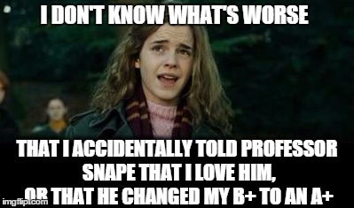 Just Hermione | I DON'T KNOW WHAT'S WORSE THAT I ACCIDENTALLY TOLD PROFESSOR SNAPE THAT I LOVE HIM, OR THAT HE CHANGED MY B+ TO AN A+ | image tagged in just hermione | made w/ Imgflip meme maker