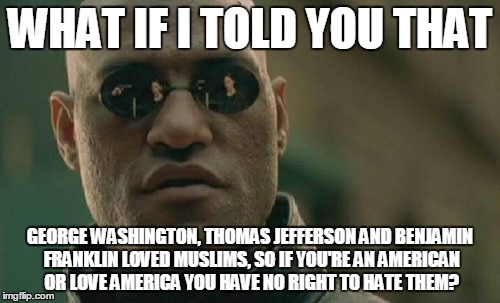 So you hate Muslims right? | WHAT IF I TOLD YOU THAT; GEORGE WASHINGTON, THOMAS JEFFERSON AND BENJAMIN FRANKLIN LOVED MUSLIMS, SO IF YOU'RE AN AMERICAN OR LOVE AMERICA YOU HAVE NO RIGHT TO HATE THEM? | image tagged in memes,matrix morpheus,george washington,thomas jefferson,benjamin franklin,muslims | made w/ Imgflip meme maker