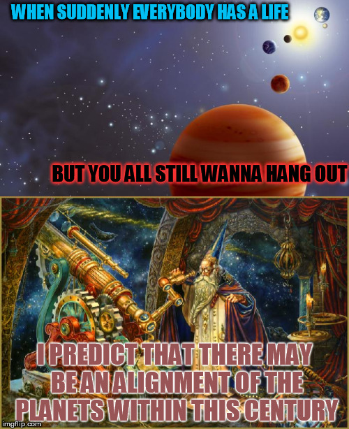 A Celestial Rarity | WHEN SUDDENLY EVERYBODY HAS A LIFE; BUT YOU ALL STILL WANNA HANG OUT; I PREDICT THAT THERE MAY BE AN ALIGNMENT OF THE PLANETS WITHIN THIS CENTURY | image tagged in memes,friends,social,cosmos,party,lonely | made w/ Imgflip meme maker