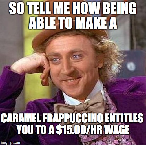 Creepy Condescending Wonka | SO TELL ME HOW BEING ABLE TO MAKE A; CARAMEL FRAPPUCCINO ENTITLES YOU TO A $15.00/HR WAGE | image tagged in memes,creepy condescending wonka | made w/ Imgflip meme maker