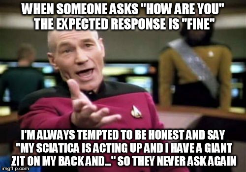 don't ask if you don't really want to know... | WHEN SOMEONE ASKS "HOW ARE YOU" THE EXPECTED RESPONSE IS "FINE"; I'M ALWAYS TEMPTED TO BE HONEST AND SAY "MY SCIATICA IS ACTING UP AND I HAVE A GIANT ZIT ON MY BACK AND..." SO THEY NEVER ASK AGAIN | image tagged in memes,picard wtf | made w/ Imgflip meme maker