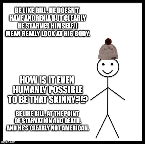 Be Like Bill Meme | BE LIKE BILL. HE DOESN'T HAVE ANOREXIA BUT CLEARLY HE STARVES HIMSELF. I MEAN REALLY LOOK AT HIS BODY. HOW IS IT EVEN HUMANLY POSSIBLE TO BE THAT SKINNY?!? BE LIKE BILL. AT THE POINT OF STARVATION AND DEATH. AND HE'S CLEARLY NOT AMERICAN. | image tagged in memes,be like bill | made w/ Imgflip meme maker