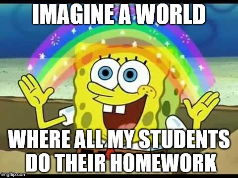 spongebob imagination | IMAGINE A WORLD; WHERE ALL MY STUDENTS DO THEIR HOMEWORK | image tagged in spongebob imagination | made w/ Imgflip meme maker