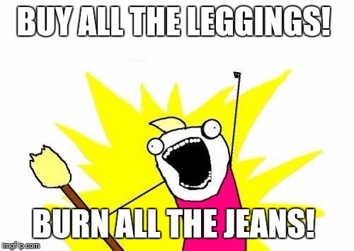 X All The Y Meme | BUY ALL THE LEGGINGS! BURN ALL THE JEANS! | image tagged in memes,x all the y | made w/ Imgflip meme maker