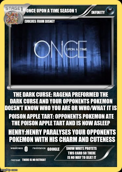 once upon a Pokemon time   | ONCE UPON A TIME SEASON 1; INFINITY; EVOLVES FROM DISNEY; THE DARK CURSE: RAGENA PREFORMED THE DARK CURSE AND YOUR OPPONENTS POKEMON DOESN'T KNOW WHO YOU ARE OR WHO/WHAT IT IS; POISON APPLE TART: OPPONENTS POKEMON ATE THE POISON APPLE TART AND IS NOW ASLEEP; HENRY:HENRY PARALYSES YOUR OPPONENTS POKEMON WITH HIS CHARM AND CUTENESS; GOOGLE; SNOW WHITE PROTETS THIS CARD SO THERE IS NO WAY TO BEAT IT; THERE IS NO RETREAT | image tagged in one upon a time,pokemon,awsome | made w/ Imgflip meme maker