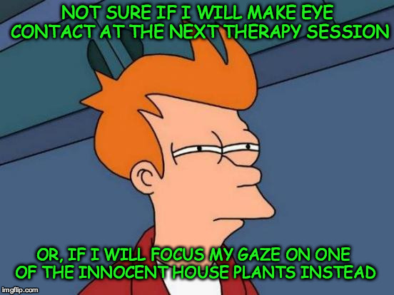 Futurama Fry | NOT SURE IF I WILL MAKE EYE CONTACT AT THE NEXT THERAPY SESSION; OR, IF I WILL FOCUS MY GAZE ON ONE OF THE INNOCENT HOUSE PLANTS INSTEAD | image tagged in memes,futurama fry | made w/ Imgflip meme maker
