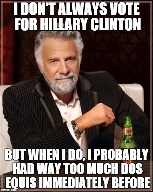 I don't always vote for Hillary | I DON'T ALWAYS VOTE FOR HILLARY CLINTON; BUT WHEN I DO, I PROBABLY HAD WAY TOO MUCH DOS EQUIS IMMEDIATELY BEFORE | image tagged in memes,the most interesting man in the world,hillary clinton | made w/ Imgflip meme maker