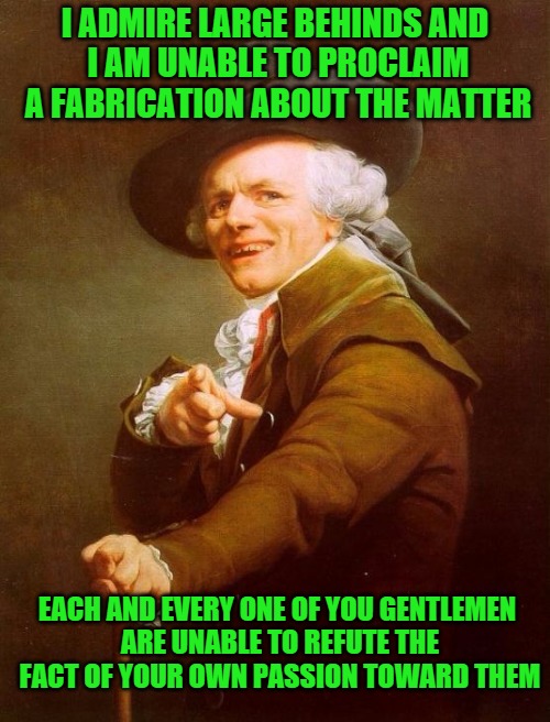 Joseph Ducreux Meme | I ADMIRE LARGE BEHINDS AND I AM UNABLE TO PROCLAIM A FABRICATION ABOUT THE MATTER; EACH AND EVERY ONE OF YOU GENTLEMEN ARE UNABLE TO REFUTE THE FACT OF YOUR OWN PASSION TOWARD THEM | image tagged in memes,joseph ducreux | made w/ Imgflip meme maker