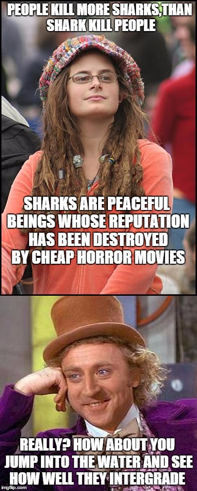 There is no sharks,there is just bigger fish | PEOPLE KILL MORE SHARKS,THAN SHARK KILL PEOPLE; SHARKS ARE PEACEFUL BEINGS WHOSE REPUTATION HAS BEEN DESTROYED BY CHEAP HORROR MOVIES; REALLY? HOW ABOUT YOU JUMP INTO THE WATER AND SEE HOW WELL THEY INTERGRADE | image tagged in memes,college liberal,creepy condescending wonka,shark | made w/ Imgflip meme maker