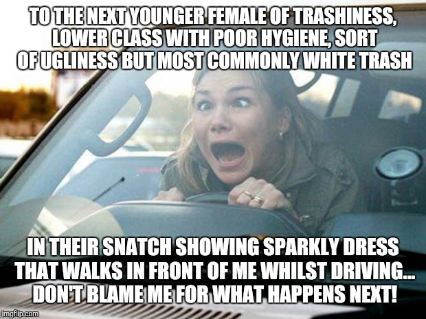when Bianca gets mad... |  TO THE NEXT YOUNGER FEMALE OF TRASHINESS, LOWER CLASS WITH POOR HYGIENE, SORT OF UGLINESS BUT MOST COMMONLY WHITE TRASH; IN THEIR SNATCH SHOWING SPARKLY DRESS THAT WALKS IN FRONT OF ME WHILST DRIVING... DON'T BLAME ME FOR WHAT HAPPENS NEXT! | image tagged in woman driver,bad driver meme,the most corrupt woman in the world,funny,memes,gavman | made w/ Imgflip meme maker