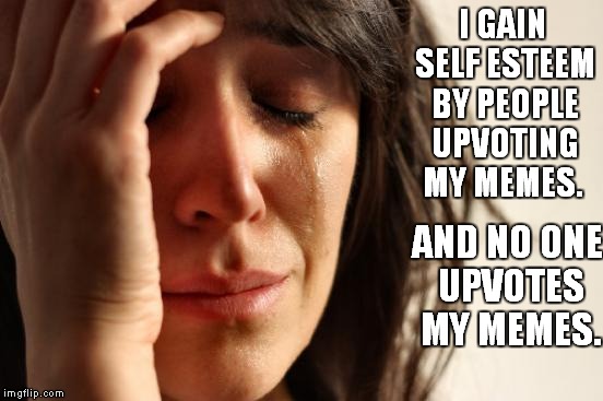 First World Problems Meme | I GAIN SELF ESTEEM BY PEOPLE UPVOTING MY MEMES. AND NO ONE UPVOTES MY MEMES. | image tagged in memes,first world problems | made w/ Imgflip meme maker