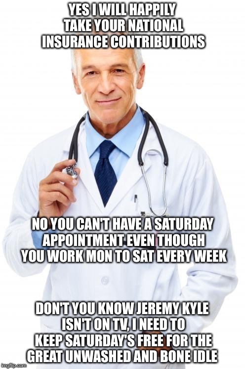 Doctor | YES I WILL HAPPILY TAKE YOUR NATIONAL INSURANCE CONTRIBUTIONS; NO YOU CAN'T HAVE A SATURDAY APPOINTMENT EVEN THOUGH YOU WORK MON TO SAT EVERY WEEK; DON'T YOU KNOW JEREMY KYLE ISN'T ON TV, I NEED TO KEEP SATURDAY'S FREE FOR THE GREAT UNWASHED AND BONE IDLE | image tagged in doctor | made w/ Imgflip meme maker