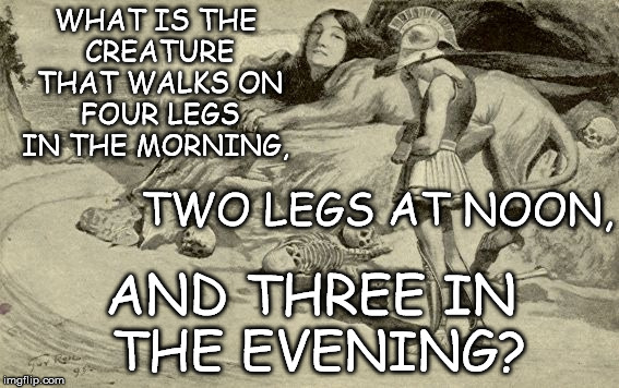 Riddles and Brainteasers | WHAT IS THE CREATURE THAT WALKS ON FOUR LEGS IN THE MORNING, TWO LEGS AT NOON, AND THREE IN THE EVENING? | image tagged in riddles and brainteasers | made w/ Imgflip meme maker