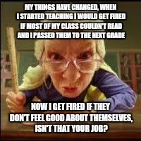 Angry Teacher | MY THINGS HAVE CHANGED, WHEN I STARTED TEACHING I WOULD GET FIRED IF MOST OF MY CLASS COULDN'T READ AND I PASSED THEM TO THE NEXT GRADE; NOW I GET FIRED IF THEY DON'T FEEL GOOD ABOUT THEMSELVES, ISN'T THAT YOUR JOB? | image tagged in angry teacher | made w/ Imgflip meme maker