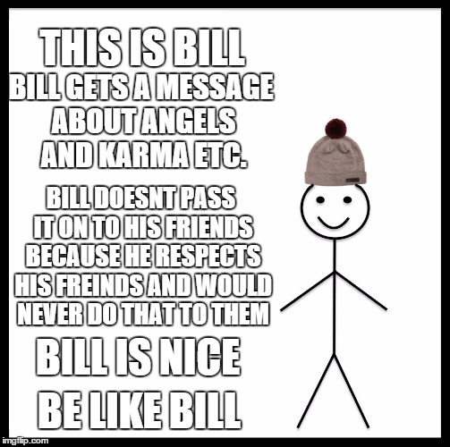 Be Like Bill | THIS IS BILL; BILL GETS A MESSAGE ABOUT ANGELS AND KARMA ETC. BILL DOESNT PASS IT ON TO HIS FRIENDS BECAUSE HE RESPECTS HIS FREINDS AND WOULD NEVER DO THAT TO THEM; BILL IS NICE; BE LIKE BILL | image tagged in memes,be like bill | made w/ Imgflip meme maker