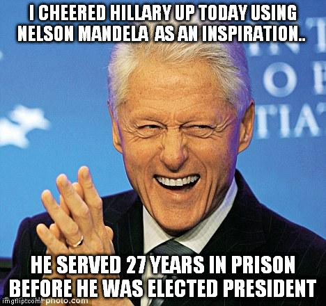 Hillary will never serve time for a just cause. Some leaders have!  | I CHEERED HILLARY UP TODAY USING NELSON MANDELA  AS AN INSPIRATION.. HE SERVED 27 YEARS IN PRISON BEFORE HE WAS ELECTED PRESIDENT | image tagged in bill clinton | made w/ Imgflip meme maker