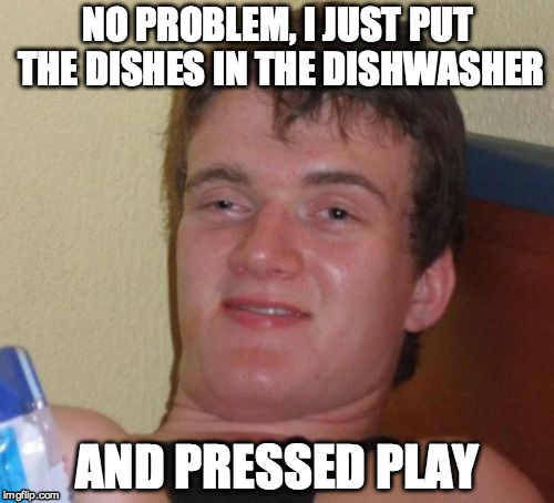10 Guy Meme | NO PROBLEM, I JUST PUT THE DISHES IN THE DISHWASHER; AND PRESSED PLAY | image tagged in memes,10 guy,AdviceAnimals | made w/ Imgflip meme maker