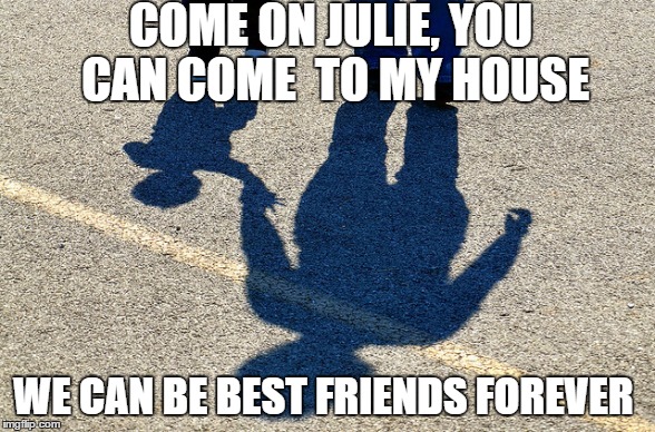 COME ON JULIE, YOU CAN COME 
TO MY HOUSE; WE CAN BE BEST FRIENDS FOREVER | image tagged in friends,forever | made w/ Imgflip meme maker